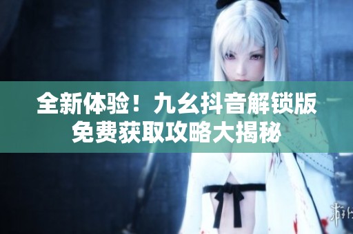 全新体验！九幺抖音解锁版免费获取攻略大揭秘
