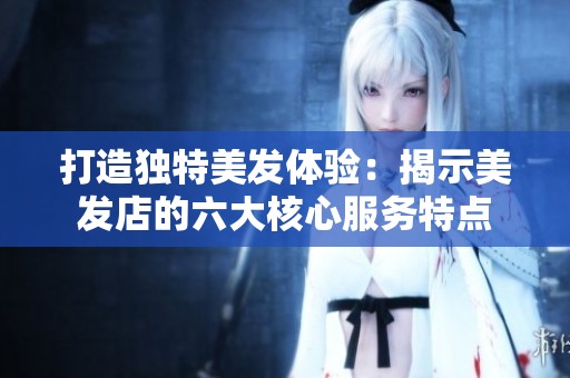 打造独特美发体验：揭示美发店的六大核心服务特点