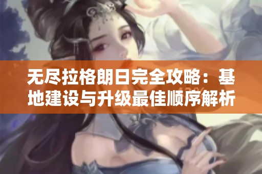 无尽拉格朗日完全攻略：基地建设与升级最佳顺序解析