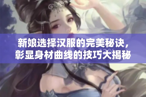 新娘选择汉服的完美秘诀，彰显身材曲线的技巧大揭秘