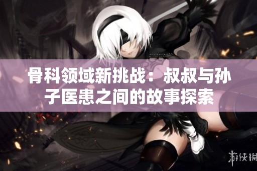 骨科领域新挑战：叔叔与孙子医患之间的故事探索