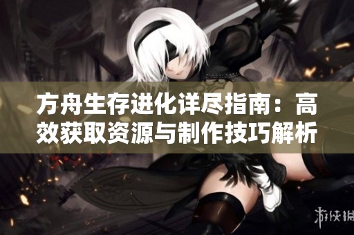 方舟生存进化详尽指南：高效获取资源与制作技巧解析