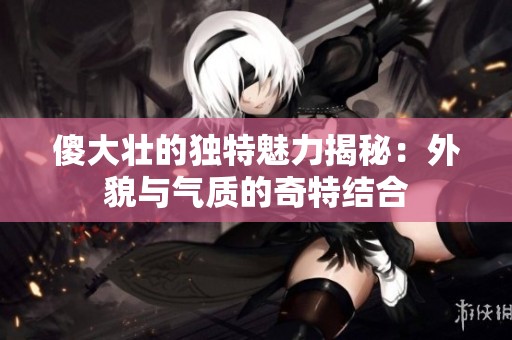 傻大壮的独特魅力揭秘：外貌与气质的奇特结合