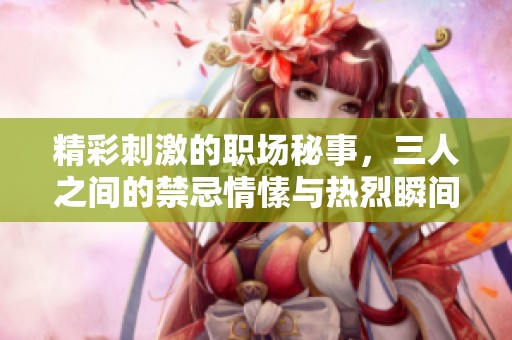 精彩刺激的职场秘事，三人之间的禁忌情愫与热烈瞬间