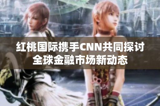 红桃国际携手CNN共同探讨全球金融市场新动态