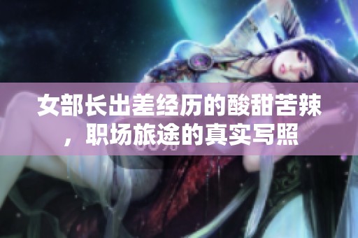 女部长出差经历的酸甜苦辣，职场旅途的真实写照