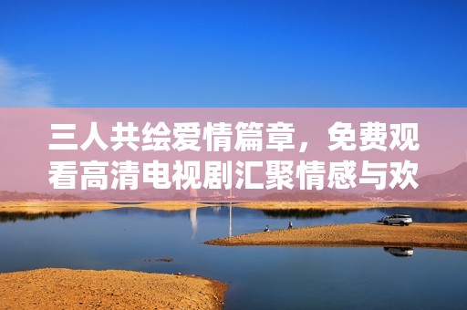 三人共绘爱情篇章，免费观看高清电视剧汇聚情感与欢乐