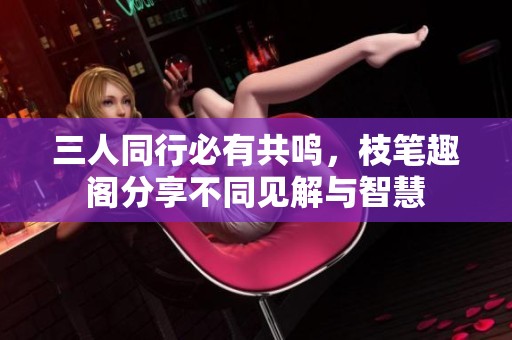 三人同行必有共鸣，枝笔趣阁分享不同见解与智慧
