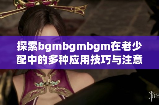 探索bgmbgmbgm在老少配中的多种应用技巧与注意事项