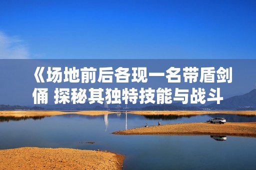 《场地前后各现一名带盾剑俑 探秘其独特技能与战斗风格的差异》