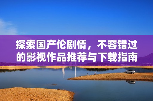 探索国产伦剧情，不容错过的影视作品推荐与下载指南