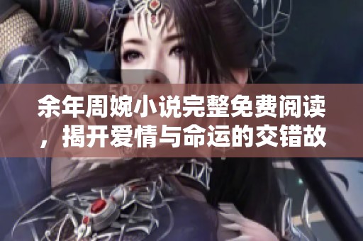 余年周婉小说完整免费阅读，揭开爱情与命运的交错故事