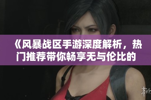 《风暴战区手游深度解析，热门推荐带你畅享无与伦比的战斗快感》