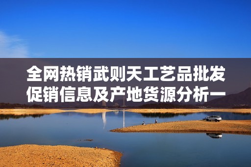全网热销武则天工艺品批发促销信息及产地货源分析一站式服务