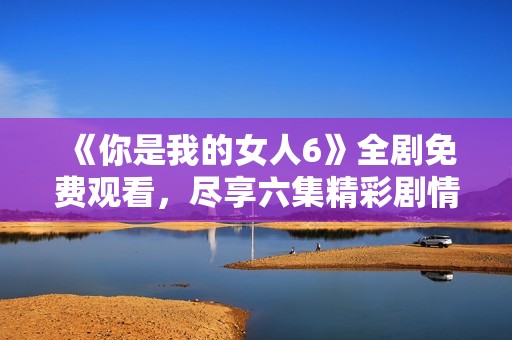 《你是我的女人6》全剧免费观看，尽享六集精彩剧情