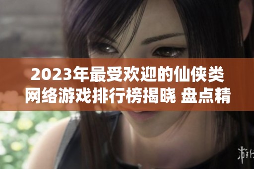 2023年最受欢迎的仙侠类网络游戏排行榜揭晓 盘点精彩仙侠网游作品