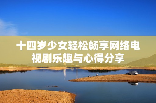 十四岁少女轻松畅享网络电视剧乐趣与心得分享