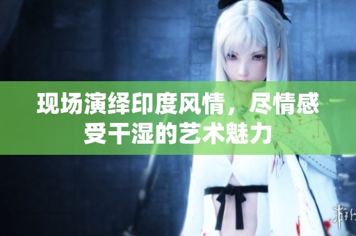 现场演绎印度风情，尽情感受干湿的艺术魅力