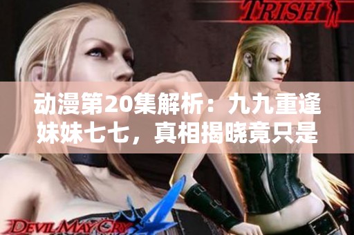 动漫第20集解析：九九重逢妹妹七七，真相揭晓竟只是虚幻一场梦