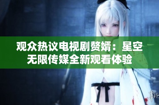 观众热议电视剧赘婿：星空无限传媒全新观看体验