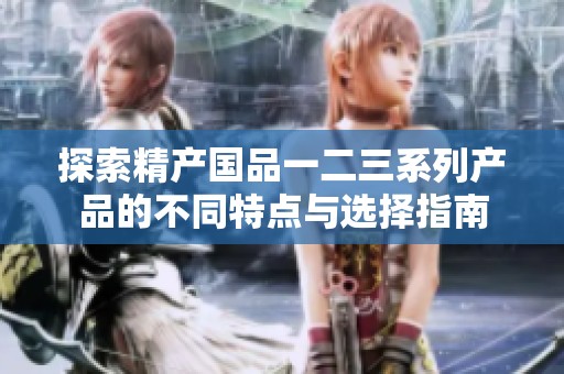 探索精产国品一二三系列产品的不同特点与选择指南