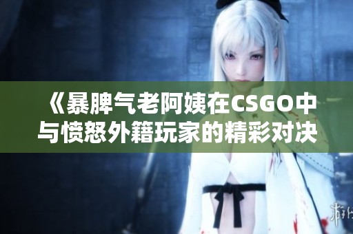 《暴脾气老阿姨在CSGO中与愤怒外籍玩家的精彩对决》