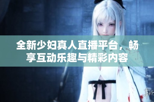 全新少妇真人直播平台，畅享互动乐趣与精彩内容
