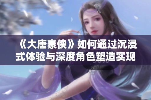 《大唐豪侠》如何通过沉浸式体验与深度角色塑造实现玩家的全新游戏感受