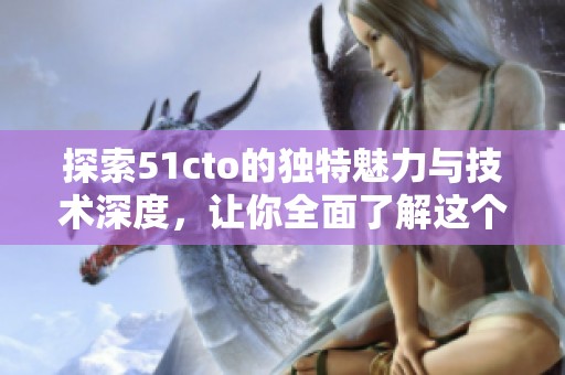 探索51cto的独特魅力与技术深度，让你全面了解这个平台