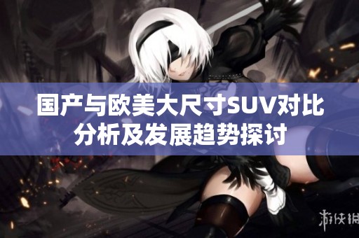 国产与欧美大尺寸SUV对比分析及发展趋势探讨