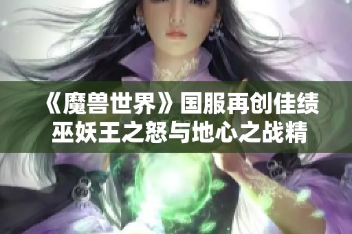 《魔兽世界》国服再创佳绩 巫妖王之怒与地心之战精彩更新引发玩家热议