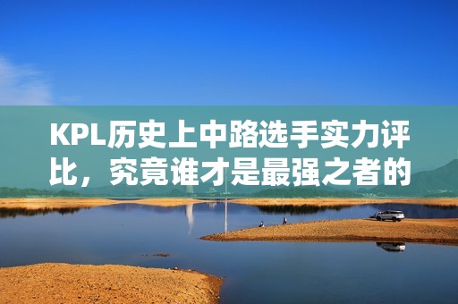 KPL历史上中路选手实力评比，究竟谁才是最强之者的理性探讨