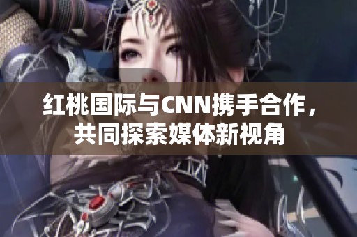 红桃国际与CNN携手合作，共同探索媒体新视角