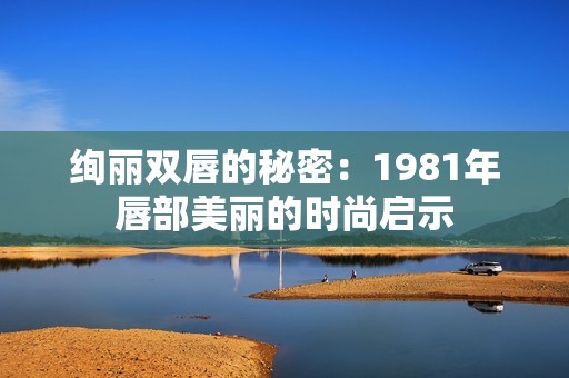 绚丽双唇的秘密：1981年唇部美丽的时尚启示