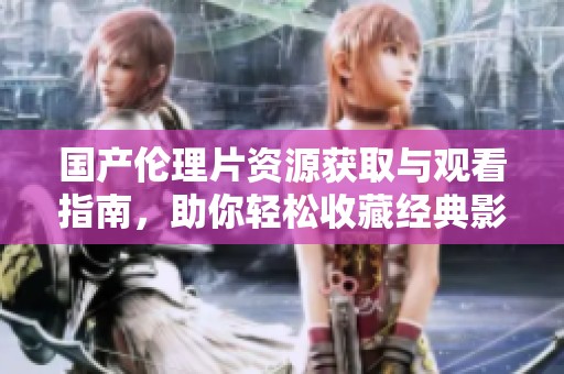 国产伦理片资源获取与观看指南，助你轻松收藏经典影片