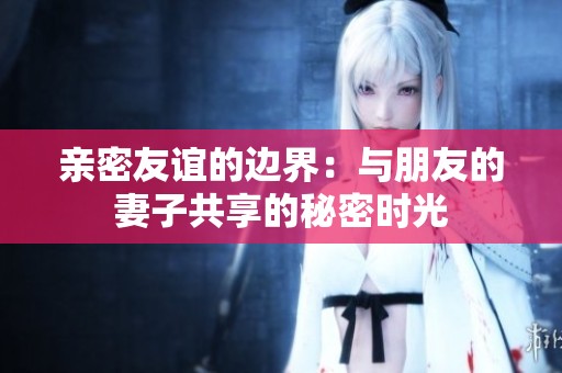 亲密友谊的边界：与朋友的妻子共享的秘密时光