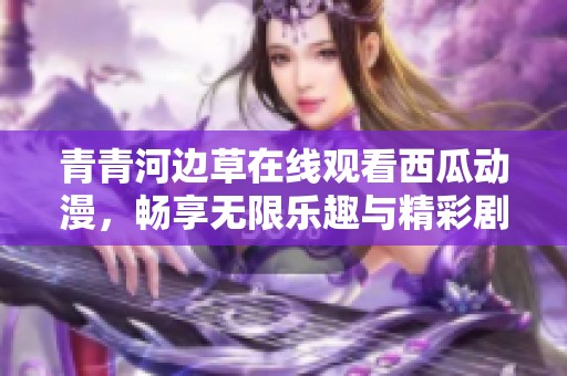 青青河边草在线观看西瓜动漫，畅享无限乐趣与精彩剧情