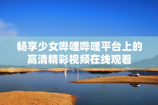 畅享少女哔哩哔哩平台上的高清精彩视频在线观看
