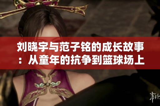 刘晓宇与范子铭的成长故事：从童年的抗争到篮球场上的传奇奋斗之路