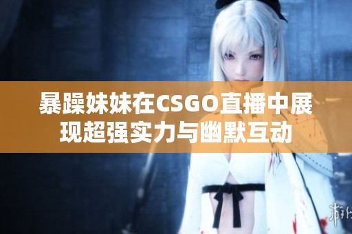 暴躁妹妹在CSGO直播中展现超强实力与幽默互动