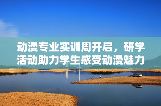 动漫专业实训周开启，研学活动助力学生感受动漫魅力激发卓越创意潜能