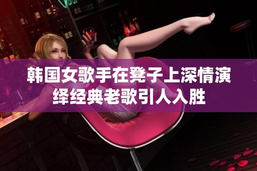 韩国女歌手在凳子上深情演绎经典老歌引人入胜