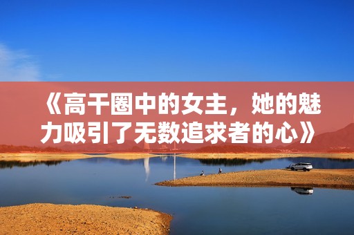 《高干圈中的女主，她的魅力吸引了无数追求者的心》