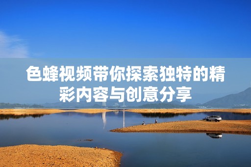 色蜂视频带你探索独特的精彩内容与创意分享