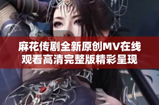 麻花传剧全新原创MV在线观看高清完整版精彩呈现