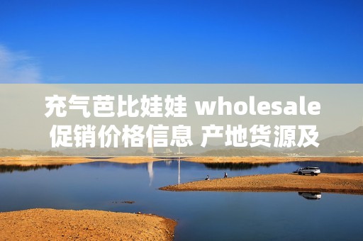 充气芭比娃娃 wholesale 促销价格信息 产地货源及批发渠道全解析