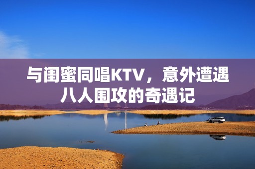 与闺蜜同唱KTV，意外遭遇八人围攻的奇遇记