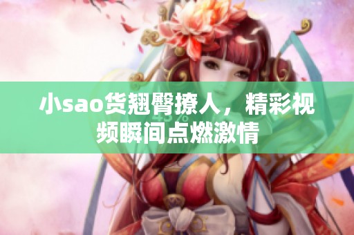 小sao货翘臀撩人，精彩视频瞬间点燃激情