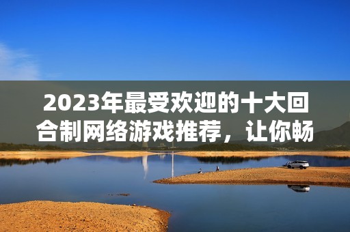 2023年最受欢迎的十大回合制网络游戏推荐，让你畅享精彩游戏体验