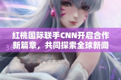 红桃国际联手CNN开启合作新篇章，共同探索全球新闻界新机遇